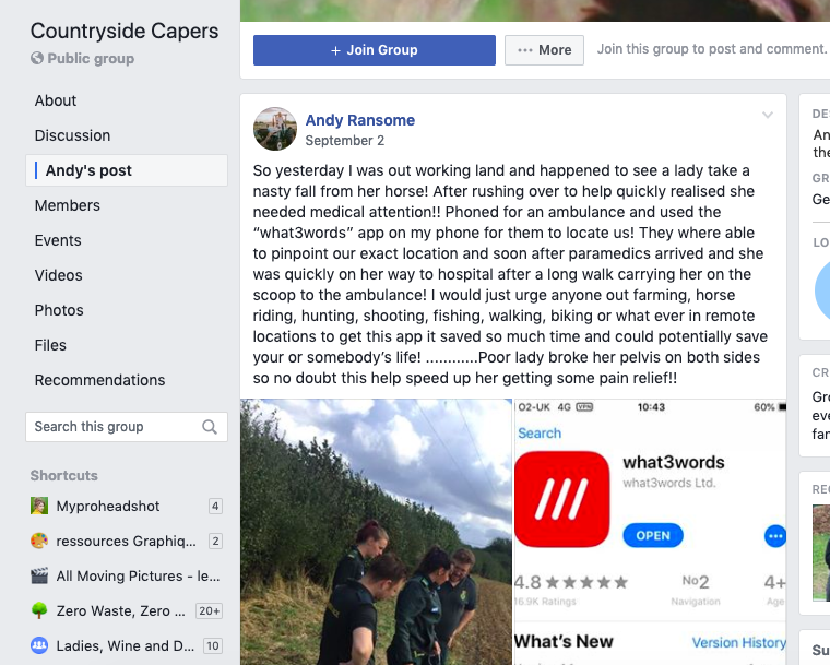 Facebook post 'So yesterday I was out working land and happened to see a lady take a nasty fall from her horse! After rushing over to help quickly realised she needed medical attention!! phoned for an ambulance and used the "what3words" app on my phone for them to locate us! They where able to pinpoint our exact location and soon after paramedics arrived and she was quickly on her way to hospital after a long walk carrying her on the scoop to the ambulance! I would just urge anyone out farming, horse riding, hunting, shooting, fishing, walking, biking or what ever in remote locations to get this app it saved so much time and could potentially save your or somebody's life!.......... Poor lady broke her pelvis on both sides so no doubt this help speed up her getting some pain relief!!